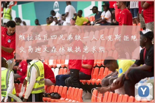 维拉诺瓦四兄弟缺一人尼克斯拒绝交易迪文森林狼执意求购