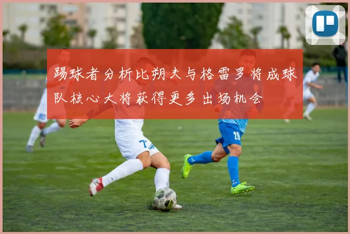 踢球者分析比朔夫与格雷罗将成球队核心大将获得更多出场机会